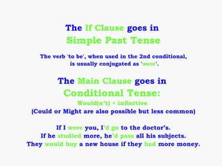 The If Clause goes in
            Simple Past Tense
   The verb 'to be', when used in the 2nd conditional,
              is usually conjugated as 'were'.


         The Main Clause goes in
           Conditional Tense:
               Would(n’t) + infinitive
 (Could or Might are also possible but less common)

         If I were you, I’d go to the doctor’s.
    If he studied more, he’d pass all his subjects.
They would buy a new house if they had more money.
 