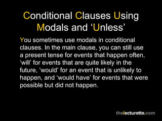 Conditional Clauses Using
Modals and ‘Unless’
You sometimes use modals in conditional
clauses. In the main clause, you can still use
a present tense for events that happen often,
‘will’ for events that are quite likely in the
future, ‘would’ for an event that is unlikely to
happen, and ‘would have’ for events that were
possible but did not happen.
 