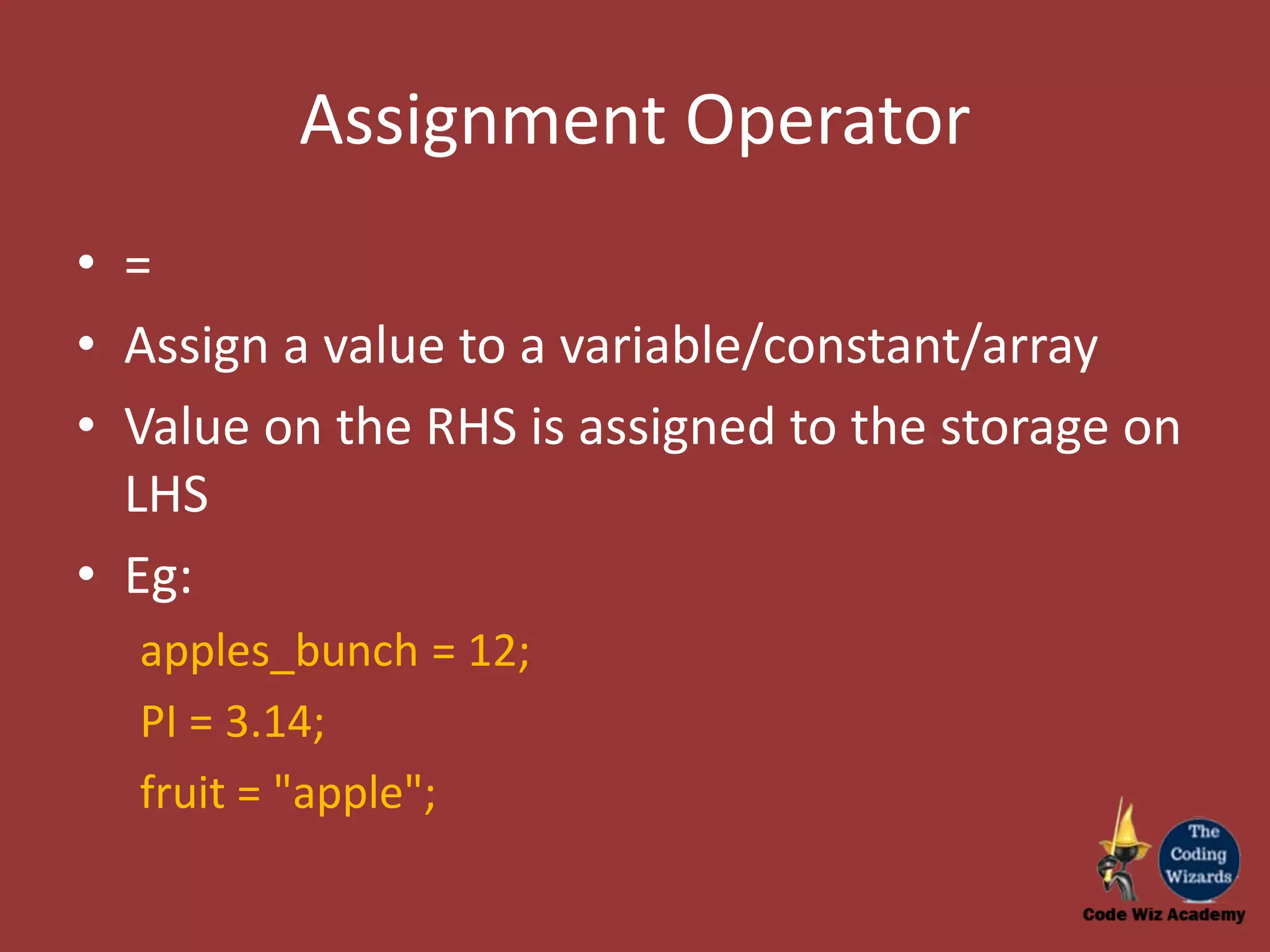 Assignment Operator • = • Assign a value to a variable/constant/array • Value on the RHS is assigned to the storage on LHS • Eg: apples_bunch = 12; PI = 3.14; fruit = "apple"; 