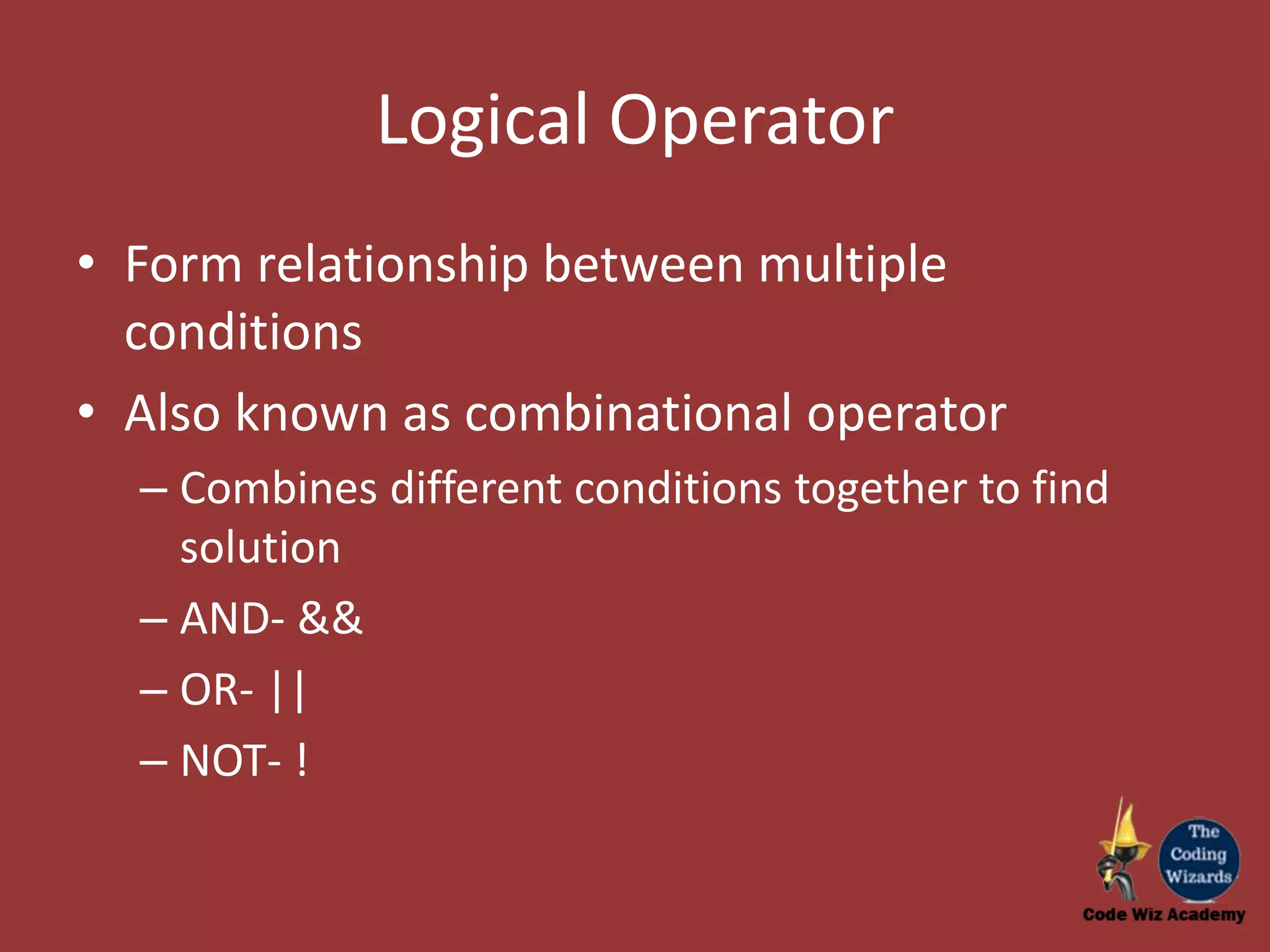 Logical Operator • Form relationship between multiple conditions • Also known as combinational operator – Combines different conditions together to find solution – AND- && – OR- || – NOT- ! 