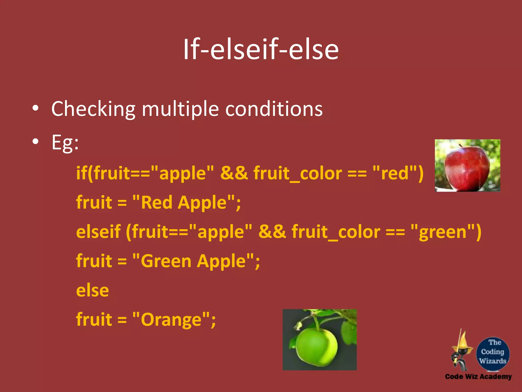 If-elseif-else • Checking multiple conditions • Eg: if(fruit=="apple" && fruit_color == "red") fruit = "Red Apple"; elseif (fruit=="apple" && fruit_color == "green") fruit = "Green Apple"; else fruit = "Orange"; 