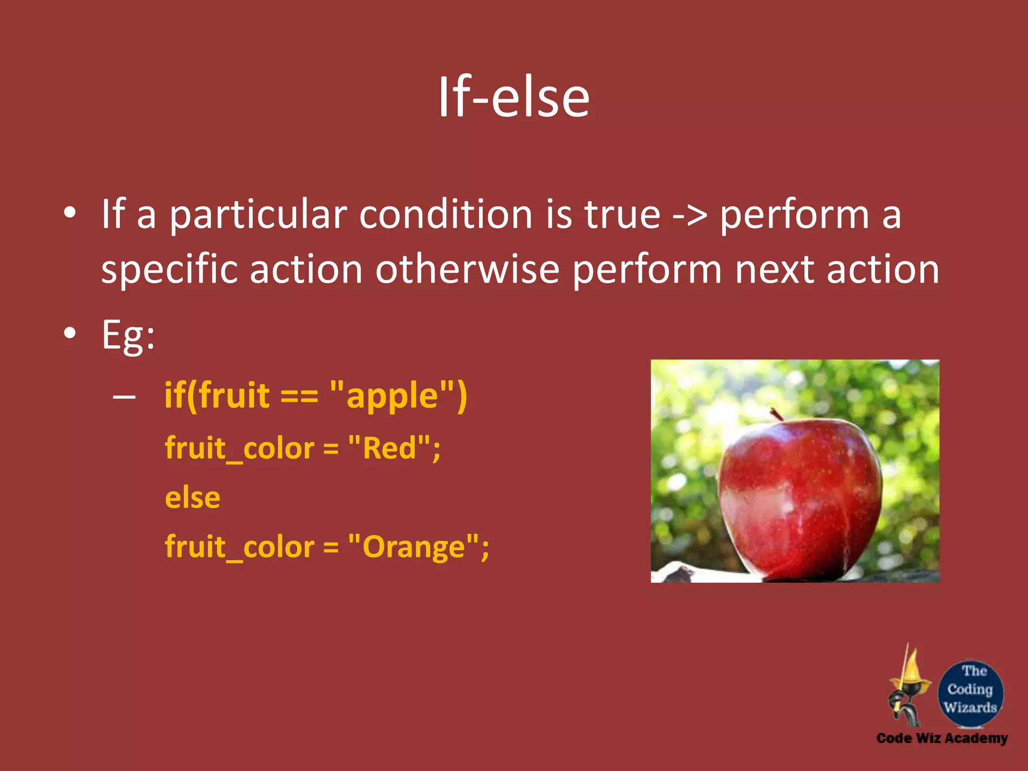 If-else • If a particular condition is true -> perform a specific action otherwise perform next action • Eg: – if(fruit == "apple") fruit_color = "Red"; else fruit_color = "Orange"; 