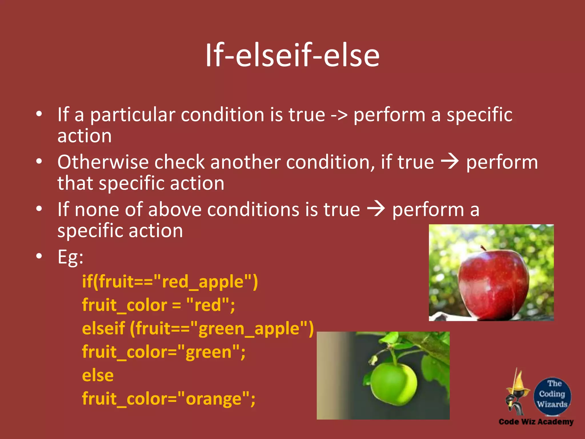 If-elseif-else • If a particular condition is true -> perform a specific action • Otherwise check another condition, if true  perform that specific action • If none of above conditions is true  perform a specific action • Eg: if(fruit=="red_apple") fruit_color = "red"; elseif (fruit=="green_apple") fruit_color="green"; else fruit_color="orange"; 