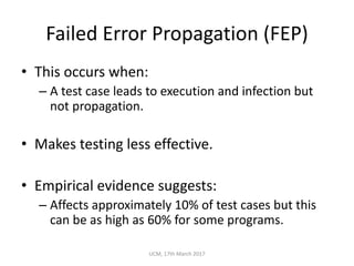 Failed	Error	Propagation	(FEP)
• This	occurs	when:
– A	test	case	leads	to	execution	and	infection	but	
not	propagation.
• Makes	testing	less	effective.
• Empirical	evidence	suggests:
– Affects	approximately	10%	of	test	cases	but	this	
can	be	as	high	as	60%	for	some	programs.
UCM,	17th	March	2017
 