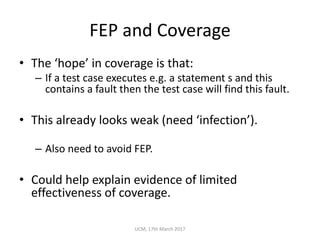 FEP	and	Coverage
• The	‘hope’	in	coverage	is	that:
– If	a	test	case	executes	e.g.	a	statement	s	and	this	
contains	a	fault	then	the	test	case	will	find	this	fault.
• This	already	looks	weak	(need	‘infection’).
– Also	need	to	avoid	FEP.
• Could	help	explain	evidence	of	limited	
effectiveness	of	coverage.
UCM,	17th	March	2017
 