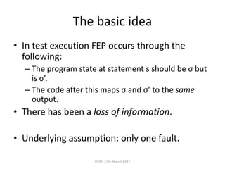 The	basic	idea
• In	test	execution	FEP	occurs	through	the	
following:
– The	program	state	at	statement	s	should	be	σ but	
is	σ’.
– The	code	after	this	maps	σ and	σ’	to	the	same
output.
• There	has	been	a	loss	of	information.
• Underlying	assumption:	only	one	fault.
UCM,	17th	March	2017
 