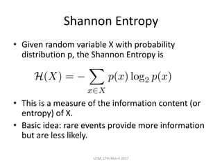Shannon	Entropy
• Given	random	variable	X	with	probability	
distribution	p,	the	Shannon	Entropy	is
• This	is	a	measure	of	the	information	content	(or	
entropy)	of	X.
• Basic	idea:	rare	events	provide	more	information	
but	are	less	likely.
UCM,	17th	March	2017
H(X) =
X
x2X
p(x) log2 p(x)
 