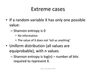 Extreme	cases
• If	a	random	variable	X	has	only	one	possible	
value:
– Shannon	entropy	is	0
• No	information
• The	value	of	X	does	not	‘tell	us	anything’
• Uniform	distribution	(all	values	are	
equiprobable),	with	n	values
– Shannon	entropy	is	log(n)	– number	of	bits	
required	to	represent	X.
UCM,	17th	March	2017
 