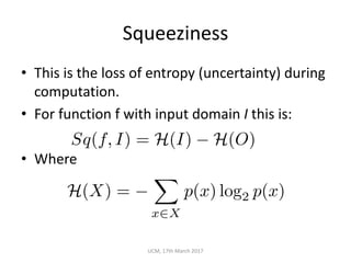 Squeeziness
• This	is	the	loss	of	entropy	(uncertainty)	during	
computation.
• For	function	f	with	input	domain	I this	is:
• Where
UCM,	17th	March	2017
Sq(f, I) = H(I) H(O)
H(X) =
X
x2X
p(x) log2 p(x)
 