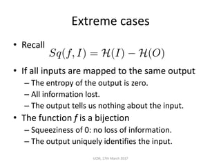 Extreme	cases
• Recall	
• If	all	inputs	are	mapped	to	the	same	output
– The	entropy	of	the	output	is	zero.
– All	information	lost.
– The	output	tells	us	nothing	about	the	input.
• The	function	f is	a	bijection
– Squeeziness of	0:	no	loss	of	information.
– The	output	uniquely	identifies	the	input.
UCM,	17th	March	2017
Sq(f, I) = H(I) H(O)
 
