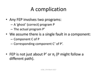 A	complication
• Any	FEP	involves	two	programs:
– A	‘ghost’	(correct)	program	P
– The	actual	program	P’
• We	assume	there	is	a	single	fault	in	a	component:
– Component	C	of	P
– Corresponding	component	C’	of	P’.
• FEP	is	not	just	about	P’	or	πl (P	might	follow	a	
different	path).
UCM,	17th	March	2017
 