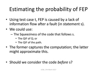 Estimating	the	probability	of	FEP
• Using	test	case	t,	FEP	is	caused	by	a	lack	of	
information	flow	after	a	fault	(in	statement	s).
• We	could	use:
– The	Squeeziness of	the	code	that	follows	s.
• The	QIF	of	Q;	or
• The	QIF	of	the	path.
• The	former	captures	the	computation;	the	latter	
might	approximate	this.
• Should	we	consider	the	code	before s?
UCM,	17th	March	2017
 