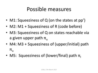 Possible	measures
• M1:	Squeeziness of	Q	(on	the	states	at	pp’)
• M2:	M1	+	Squeeziness of	R	(code	before)
• M3:	Squeeziness of	Q	on	states	reachable	via	
a	given	upper	path	πu
• M4:	M3	+	Squeeziness of	(upper/initial)	path	
πu
• M5:		Squeeziness of	(lower/final)	path	πl
UCM,	17th	March	2017
 