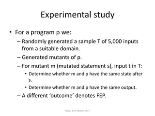 Experimental	study
• For	a	program	p	we:
– Randomly	generated	a	sample	T	of	5,000	inputs	
from	a	suitable	domain.
– Generated	mutants	of	p.
– For	mutant	m	(mutated	statement	s),	input	t	in	T:
• Determine	whether	m	and	p	have	the	same	state	after	
s.
• Determine	whether	m	and	p	have	the	same	output.
– A	different	‘outcome’	denotes	FEP.
UCM,	17th	March	2017
 