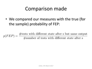 Comparison	made
• We	compared	our	measures	with	the	true	(for	
the	sample)	probability	of	FEP:
UCM,	17th	March	2017
p(FEP) =
#tests with di↵erent state after s but same output
#number of tests with di↵erent state after s
 