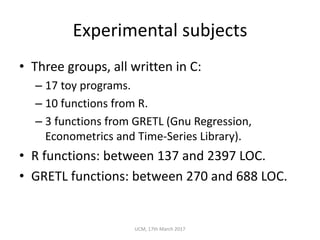 Experimental	subjects
• Three	groups,	all	written	in	C:
– 17	toy	programs.
– 10	functions	from	R.
– 3	functions	from	GRETL	(Gnu	Regression,	
Econometrics	and	Time-Series	Library).
• R	functions:	between	137	and	2397	LOC.
• GRETL	functions:	between	270	and	688	LOC.
UCM,	17th	March	2017
 