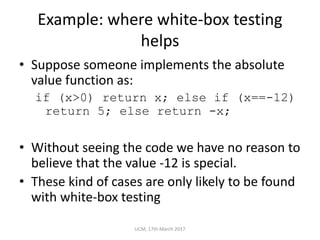 Example:	where	white-box	testing	
helps
• Suppose	someone	implements	the	absolute	
value	function	as:
if (x>0) return x; else if (x==-12)
return 5; else return -x;
• Without	seeing	the	code	we	have	no	reason	to	
believe	that	the	value	-12	is	special.
• These	kind	of	cases	are	only	likely	to	be	found	
with	white-box	testing
UCM,	17th	March	2017
 