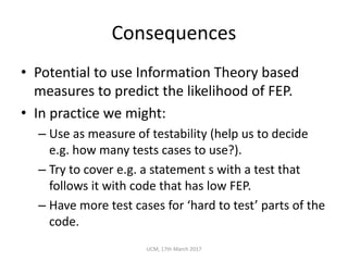Consequences
• Potential	to	use	Information	Theory	based	
measures	to	predict	the	likelihood	of	FEP.
• In	practice	we	might:
– Use	as	measure	of	testability	(help	us	to	decide	
e.g.	how	many	tests	cases	to	use?).
– Try	to	cover	e.g.	a	statement	s	with	a	test	that	
follows	it	with	code	that	has	low	FEP.
– Have	more	test	cases	for	‘hard	to	test’	parts	of	the	
code.
UCM,	17th	March	2017
 