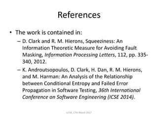 References
• The	work	is	contained	in:
– D.	Clark	and	R.	M.	Hierons,	Squeeziness:	An	
Information	Theoretic	Measure	for	Avoiding	Fault	
Masking,	Information	Processing	Letters,	112,	pp.	335-
340,	2012.
– K.	Androutsopoulos,	D.	Clark,	H.	Dan,	R.	M.	Hierons,	
and	M.	Harman:	An	Analysis	of	the	Relationship	
between	Conditional	Entropy	and	Failed	Error	
Propagation	in	Software	Testing,	36th	International	
Conference	on	Software	Engineering	(ICSE	2014).	
UCM,	17th	March	2017
 