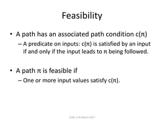 Feasibility
• A	path	has	an	associated	path	condition	c(π)
– A	predicate	on	inputs:	c(π)	is	satisfied	by	an	input	
if	and	only	if	the	input	leads	to	π being	followed.
• A	path	π	is	feasible	if
– One	or	more	input	values	satisfy	c(π).
UCM,	17th	March	2017
 