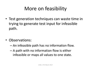 More	on	feasibility
• Test	generation	techniques	can	waste	time	in	
trying	to	generate	test	input	for	infeasible	
path.
• Observations:
– An	infeasible	path	has	no	information	flow.
– A	path	with	no	information	flow	is	either	
infeasible	or	maps	all	values	to	one	state.
UCM,	17th	March	2017
 