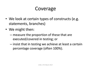 Coverage
• We	look	at	certain	types	of	constructs	(e.g.	
statements,	branches)
• We	might	then:
– measure	the	proportion	of	these	that	are	
executed/covered	in	testing;	or
– insist	that	in	testing	we	achieve	at	least	a	certain	
percentage	coverage	(often	100%).
UCM,	17th	March	2017
 