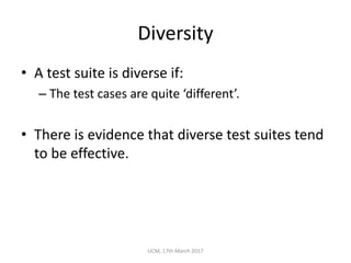 Diversity
• A	test	suite	is	diverse	if:
– The	test	cases	are	quite	‘different’.
• There	is	evidence	that	diverse	test	suites	tend	
to	be	effective.
UCM,	17th	March	2017
 