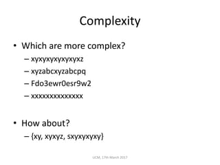 Complexity
• Which	are	more	complex?
– xyxyxyxyxyxyxz
– xyzabcxyzabcpq
– Fdo3ewr0esr9w2
– xxxxxxxxxxxxxx
• How	about?
– {xy,	xyxyz,	sxyxyxyxy}
UCM,	17th	March	2017
 
