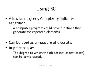 Using	KC
• A	low	Kolmogorov	Complexity	indicates	
repetition.
– A	computer	program	could	have	functions	that	
generate	the	repeated	elements.
• Can	be	used	as	a	measure	of	diversity.
• In	practice	use:
– The	degree	to	which	the	object	(set	of	test	cases)	
can	be	compressed.
UCM,	17th	March	2017
 