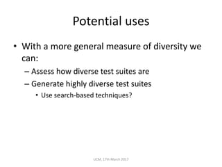 Potential	uses
• With	a	more	general	measure	of	diversity	we	
can:
– Assess	how	diverse	test	suites	are
– Generate	highly	diverse	test	suites
• Use	search-based	techniques?
UCM,	17th	March	2017
 