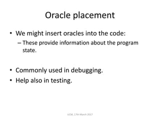 Oracle	placement
• We	might	insert	oracles	into	the	code:
– These	provide	information	about	the	program	
state.
• Commonly	used	in	debugging.
• Help	also	in	testing.
UCM,	17th	March	2017
 