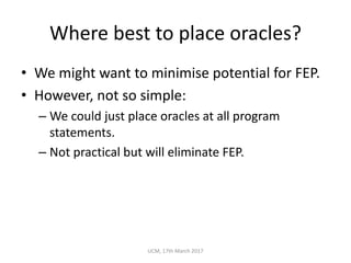 Where	best	to	place	oracles?
• We	might	want	to	minimise potential	for	FEP.
• However,	not	so	simple:
– We	could	just	place	oracles	at	all	program	
statements.
– Not	practical	but	will	eliminate	FEP.
UCM,	17th	March	2017
 