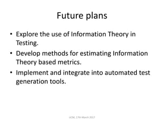 Future	plans
• Explore	the	use	of	Information	Theory	in	
Testing.
• Develop	methods	for	estimating	Information	
Theory	based	metrics.
• Implement	and	integrate	into	automated	test	
generation	tools.
UCM,	17th	March	2017
 