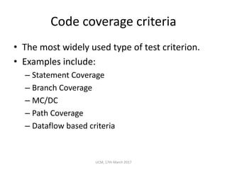 Code	coverage	criteria
• The	most	widely	used	type	of	test	criterion.
• Examples	include:
– Statement	Coverage
– Branch	Coverage
– MC/DC
– Path	Coverage
– Dataflow	based	criteria
UCM,	17th	March	2017
 