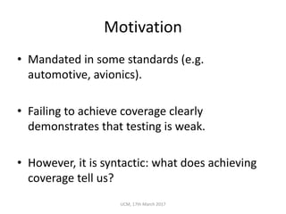 Motivation
• Mandated	in	some	standards	(e.g.	
automotive,	avionics).
• Failing	to	achieve	coverage	clearly	
demonstrates	that	testing	is	weak.
• However,	it	is	syntactic:	what	does	achieving	
coverage	tell	us?
UCM,	17th	March	2017
 
