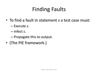 Finding	Faults
• To	find	a	fault	in	statement	s a	test	case	must:
– Execute	s.
– Infect	s.
– Propagate	this	to	output.
• (The	PIE	framework.)
UCM,	17th	March	2017
 