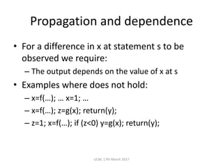 Propagation	and	dependence
• For	a	difference	in	x	at	statement	s	to	be	
observed	we	require:
– The	output	depends	on	the	value	of	x	at	s
• Examples	where	does	not	hold:
– x=f(…);	… x=1;	…
– x=f(…);	z=g(x);	return(y);
– z=1;	x=f(…);	if	(z<0)	y=g(x);	return(y);
UCM,	17th	March	2017
 