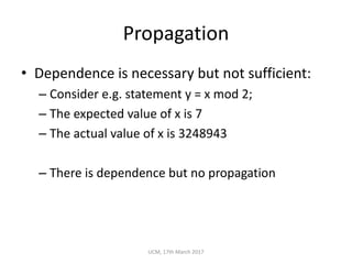 Propagation
• Dependence	is	necessary	but	not	sufficient:
– Consider	e.g.	statement	y	=	x	mod	2;
– The	expected	value	of	x	is	7
– The	actual	value	of	x	is	3248943
– There	is	dependence	but	no	propagation
UCM,	17th	March	2017
 