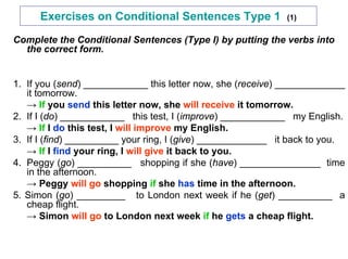 Exercises on Conditional Sentences Type 1 (1)
Complete the Conditional Sentences (Type I) by putting the verbs into
the correct form.
1. If you (send) ____________ this letter now, she (receive) _____________
it tomorrow.
→ If you send this letter now, she will receive it tomorrow.
2. If I (do) ____________ this test, I (improve) ____________ my English.
→ If I do this test, I will improve my English.
3. If I (find) __________ your ring, I (give) _____________ it back to you.
→ If I find your ring, I will give it back to you.
4. Peggy (go) __________ shopping if she (have) _______________ time
in the afternoon.
→ Peggy will go shopping if she has time in the afternoon.
5. Simon (go) _________ to London next week if he (get) __________ a
cheap flight.
→ Simon will go to London next week if he gets a cheap flight.
 