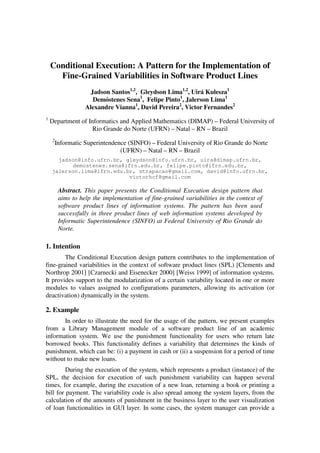 Conditional Execution: A Pattern for the Implementation of
      Fine-Grained Variabilities in Software Product Lines
                      Jadson Santos1,2, Gleydson Lima1,2, Uirá Kulesza1
                       Demóstenes Sena1, Felipe Pinto1, Jalerson Lima1
                    Alexandre Vianna1, David Pereira2, Victor Fernandes2
1
    Department of Informatics and Applied Mathematics (DIMAP) – Federal University of
                    Rio Grande do Norte (UFRN) – Natal – RN – Brazil
     2
         Informatic Superintendence (SINFO) – Federal University of Rio Grande do Norte
                                 (UFRN) – Natal – RN – Brazil
      jadson@info.ufrn.br, gleydson@info.ufrn.br, uira@dimap.ufrn.br,
           demostenes.sena@ifrn.edu.br, felipe.pinto@ifrn.edu.br,
    jalerson.lima@ifrn.edu.br, strapacao@gmail.com, david@info.ufrn.br,
                            victorhcf@gmail.com

          Abstract. This paper presents the Conditional Execution design pattern that
          aims to help the implementation of fine-grained variabilities in the context of
          software product lines of information systems. The pattern has been used
          successfully in three product lines of web information systems developed by
          Informatic Superintendence (SINFO) at Federal University of Rio Grande do
          Norte.

1. Intention
        The Conditional Execution design pattern contributes to the implementation of
fine-grained variabilities in the context of software product lines (SPL) [Clements and
Northrop 2001] [Czarnecki and Eisenecker 2000] [Weiss 1999] of information systems.
It provides support to the modularization of a certain variability located in one or more
modules to values assigned to configurations parameters, allowing its activation (or
deactivation) dynamically in the system.

2. Example
       In order to illustrate the need for the usage of the pattern, we present examples
from a Library Management module of a software product line of an academic
information system. We use the punishment functionality for users who return late
borrowed books. This functionality defines a variability that determines the kinds of
punishment, which can be: (i) a payment in cash or (ii) a suspension for a period of time
without to make new loans.
         During the execution of the system, which represents a product (instance) of the
SPL, the decision for execution of such punishment variability can happen several
times, for example, during the execution of a new loan, returning a book or printing a
bill for payment. The variability code is also spread among the system layers, from the
calculation of the amounts of punishment in the business layer to the user visualization
of loan functionalities in GUI layer. In some cases, the system manager can provide a
 