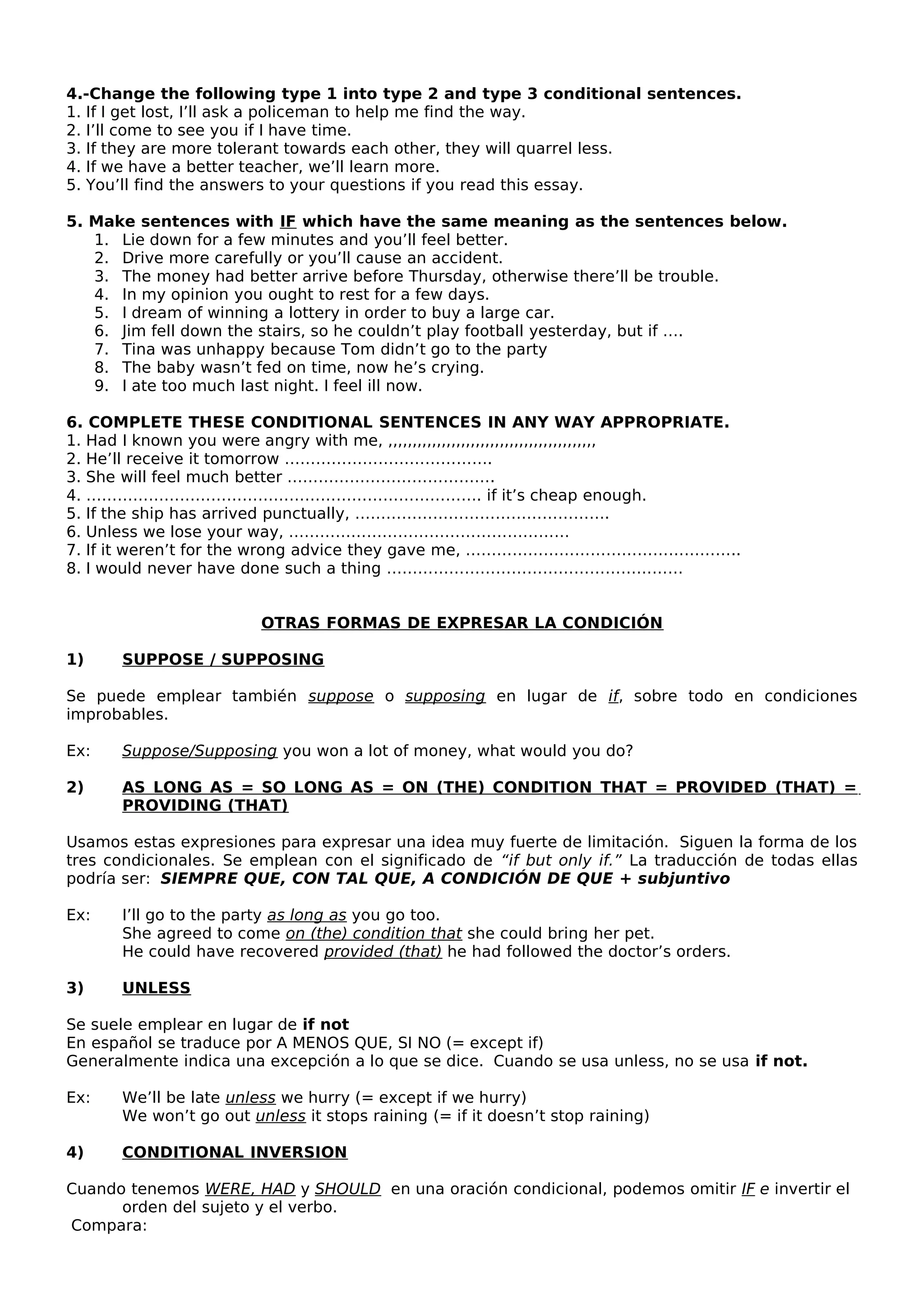 4.-Change the following type 1 into type 2 and type 3 conditional sentences.
1. If I get lost, I’ll ask a policeman to help me find the way.
2. I’ll come to see you if I have time.
3. If they are more tolerant towards each other, they will quarrel less.
4. If we have a better teacher, we’ll learn more.
5. You’ll find the answers to your questions if you read this essay.
5. Make sentences with IF which have the same meaning as the sentences below.
1. Lie down for a few minutes and you’ll feel better.
2. Drive more carefully or you’ll cause an accident.
3. The money had better arrive before Thursday, otherwise there’ll be trouble.
4. In my opinion you ought to rest for a few days.
5. I dream of winning a lottery in order to buy a large car.
6. Jim fell down the stairs, so he couldn’t play football yesterday, but if ….
7. Tina was unhappy because Tom didn’t go to the party
8. The baby wasn’t fed on time, now he’s crying.
9. I ate too much last night. I feel ill now.
6. COMPLETE THESE CONDITIONAL SENTENCES IN ANY WAY APPROPRIATE.
1. Had I known you were angry with me, ,,,,,,,,,,,,,,,,,,,,,,,,,,,,,,,,,,,,,,,,,,,
2. He’ll receive it tomorrow ………………………………….
3. She will feel much better ………………………………….
4. …………………………………………………………………. if it’s cheap enough.
5. If the ship has arrived punctually, ………………………………………….
6. Unless we lose your way, ………………………………………………
7. If it weren’t for the wrong advice they gave me, ……………………………………………..
8. I would never have done such a thing …………………………………………………
OTRAS FORMAS DE EXPRESAR LA CONDICIÓN
1) SUPPOSE / SUPPOSING
Se puede emplear también suppose o supposing en lugar de if, sobre todo en condiciones
improbables.
Ex: Suppose/Supposing you won a lot of money, what would you do?
2) AS LONG AS = SO LONG AS = ON (THE) CONDITION THAT = PROVIDED (THAT) =
PROVIDING (THAT)
Usamos estas expresiones para expresar una idea muy fuerte de limitación. Siguen la forma de los
tres condicionales. Se emplean con el significado de “if but only if.” La traducción de todas ellas
podría ser: SIEMPRE QUE, CON TAL QUE, A CONDICIÓN DE QUE + subjuntivo
Ex: I’ll go to the party as long as you go too.
She agreed to come on (the) condition that she could bring her pet.
He could have recovered provided (that) he had followed the doctor’s orders.
3) UNLESS
Se suele emplear en lugar de if not
En español se traduce por A MENOS QUE, SI NO (= except if)
Generalmente indica una excepción a lo que se dice. Cuando se usa unless, no se usa if not.
Ex: We’ll be late unless we hurry (= except if we hurry)
We won’t go out unless it stops raining (= if it doesn’t stop raining)
4) CONDITIONAL INVERSION
Cuando tenemos WERE, HAD y SHOULD en una oración condicional, podemos omitir IF e invertir el
orden del sujeto y el verbo.
Compara:
 