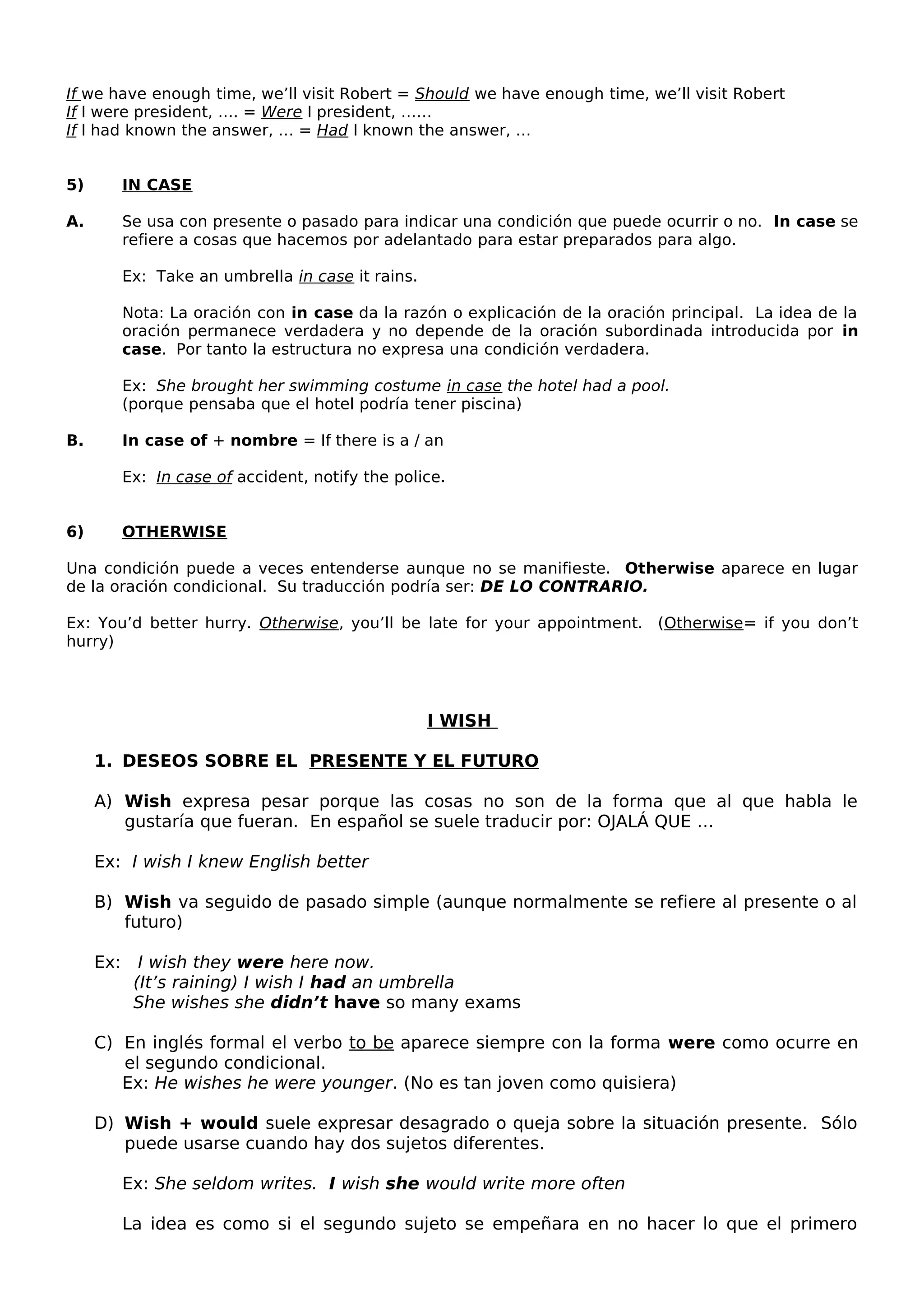 If we have enough time, we’ll visit Robert = Should we have enough time, we’ll visit Robert
If I were president, …. = Were I president, ……
If I had known the answer, … = Had I known the answer, …
5) IN CASE
A. Se usa con presente o pasado para indicar una condición que puede ocurrir o no. In case se
refiere a cosas que hacemos por adelantado para estar preparados para algo.
Ex: Take an umbrella in case it rains.
Nota: La oración con in case da la razón o explicación de la oración principal. La idea de la
oración permanece verdadera y no depende de la oración subordinada introducida por in
case. Por tanto la estructura no expresa una condición verdadera.
Ex: She brought her swimming costume in case the hotel had a pool.
(porque pensaba que el hotel podría tener piscina)
B. In case of + nombre = If there is a / an
Ex: In case of accident, notify the police.
6) OTHERWISE
Una condición puede a veces entenderse aunque no se manifieste. Otherwise aparece en lugar
de la oración condicional. Su traducción podría ser: DE LO CONTRARIO.
Ex: You’d better hurry. Otherwise, you’ll be late for your appointment. (Otherwise= if you don’t
hurry)
I WISH
1. DESEOS SOBRE EL PRESENTE Y EL FUTURO
A) Wish expresa pesar porque las cosas no son de la forma que al que habla le
gustaría que fueran. En español se suele traducir por: OJALÁ QUE …
Ex: I wish I knew English better
B) Wish va seguido de pasado simple (aunque normalmente se refiere al presente o al
futuro)
Ex: I wish they were here now.
(It’s raining) I wish I had an umbrella
She wishes she didn’t have so many exams
C) En inglés formal el verbo to be aparece siempre con la forma were como ocurre en
el segundo condicional.
Ex: He wishes he were younger. (No es tan joven como quisiera)
D) Wish + would suele expresar desagrado o queja sobre la situación presente. Sólo
puede usarse cuando hay dos sujetos diferentes.
Ex: She seldom writes. I wish she would write more often
La idea es como si el segundo sujeto se empeñara en no hacer lo que el primero
 