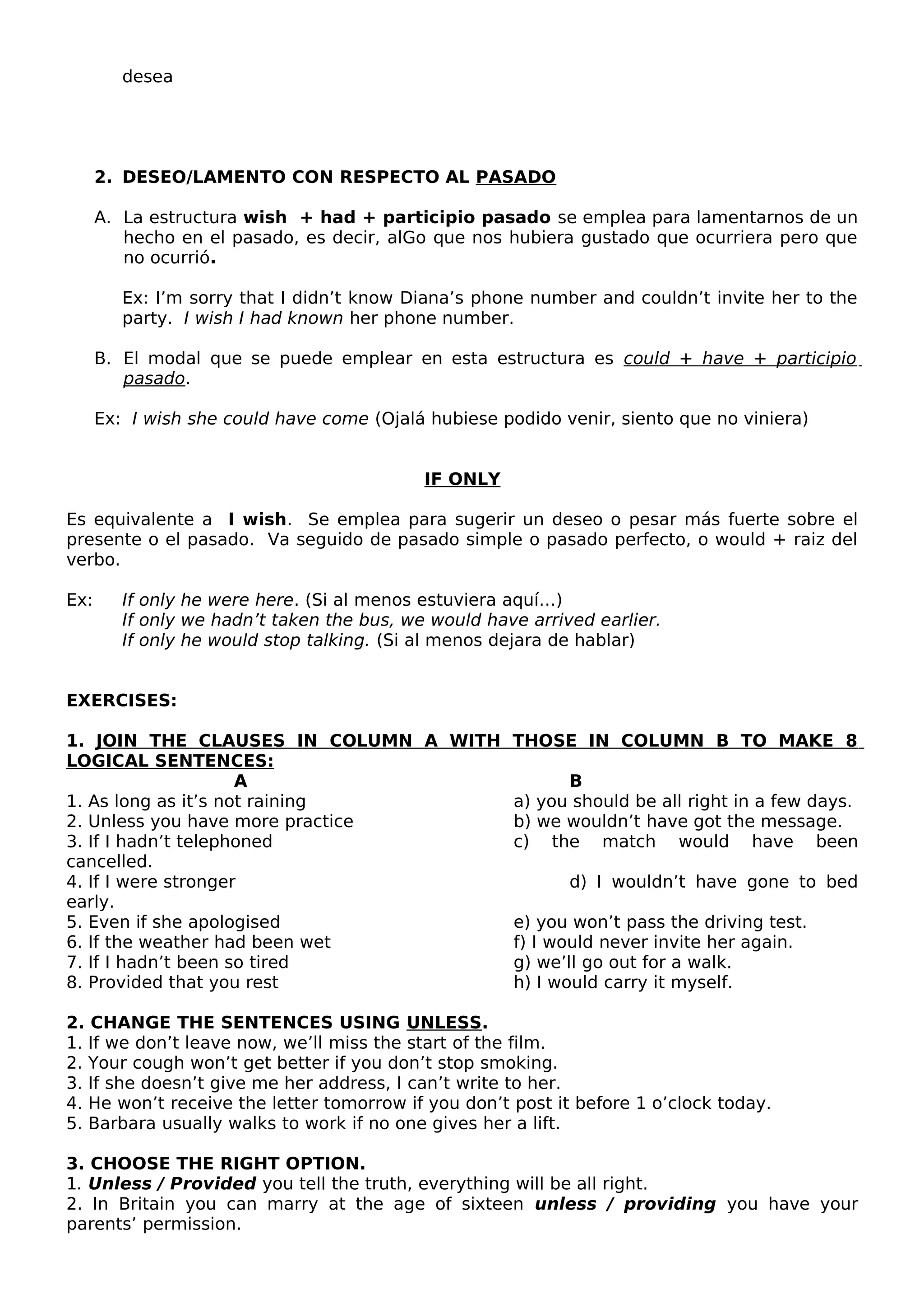 desea
2. DESEO/LAMENTO CON RESPECTO AL PASADO
A. La estructura wish + had + participio pasado se emplea para lamentarnos de un
hecho en el pasado, es decir, alGo que nos hubiera gustado que ocurriera pero que
no ocurrió.
Ex: I’m sorry that I didn’t know Diana’s phone number and couldn’t invite her to the
party. I wish I had known her phone number.
B. El modal que se puede emplear en esta estructura es could + have + participio
pasado.
Ex: I wish she could have come (Ojalá hubiese podido venir, siento que no viniera)
IF ONLY
Es equivalente a I wish. Se emplea para sugerir un deseo o pesar más fuerte sobre el
presente o el pasado. Va seguido de pasado simple o pasado perfecto, o would + raiz del
verbo.
Ex: If only he were here. (Si al menos estuviera aquí…)
If only we hadn’t taken the bus, we would have arrived earlier.
If only he would stop talking. (Si al menos dejara de hablar)
EXERCISES:
1. JOIN THE CLAUSES IN COLUMN A WITH THOSE IN COLUMN B TO MAKE 8
LOGICAL SENTENCES:
A B
1. As long as it’s not raining a) you should be all right in a few days.
2. Unless you have more practice b) we wouldn’t have got the message.
3. If I hadn’t telephoned c) the match would have been
cancelled.
4. If I were stronger d) I wouldn’t have gone to bed
early.
5. Even if she apologised e) you won’t pass the driving test.
6. If the weather had been wet f) I would never invite her again.
7. If I hadn’t been so tired g) we’ll go out for a walk.
8. Provided that you rest h) I would carry it myself.
2. CHANGE THE SENTENCES USING UNLESS.
1. If we don’t leave now, we’ll miss the start of the film.
2. Your cough won’t get better if you don’t stop smoking.
3. If she doesn’t give me her address, I can’t write to her.
4. He won’t receive the letter tomorrow if you don’t post it before 1 o’clock today.
5. Barbara usually walks to work if no one gives her a lift.
3. CHOOSE THE RIGHT OPTION.
1. Unless / Provided you tell the truth, everything will be all right.
2. In Britain you can marry at the age of sixteen unless / providing you have your
parents’ permission.
 