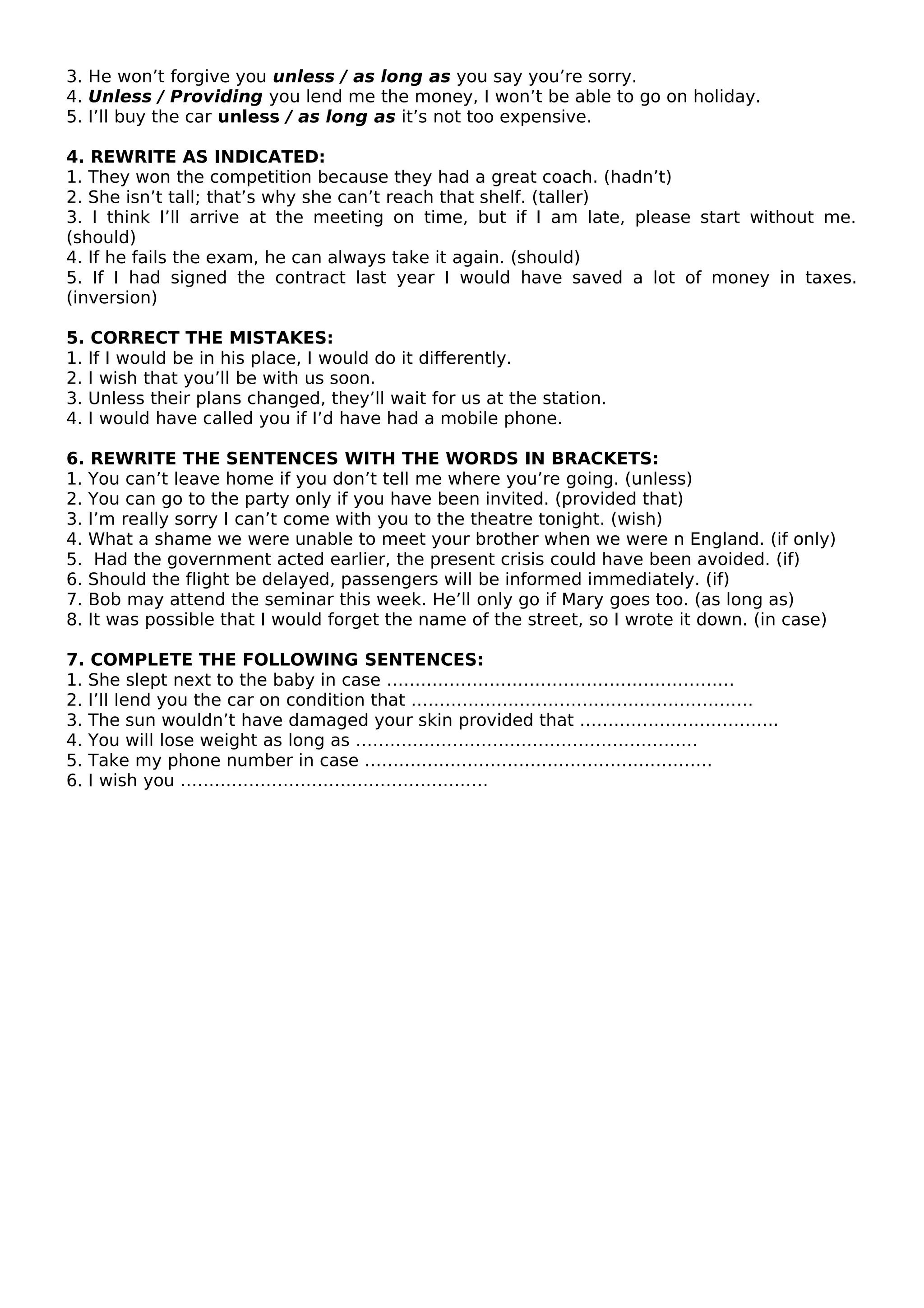 3. He won’t forgive you unless / as long as you say you’re sorry.
4. Unless / Providing you lend me the money, I won’t be able to go on holiday.
5. I’ll buy the car unless / as long as it’s not too expensive.
4. REWRITE AS INDICATED:
1. They won the competition because they had a great coach. (hadn’t)
2. She isn’t tall; that’s why she can’t reach that shelf. (taller)
3. I think I’ll arrive at the meeting on time, but if I am late, please start without me.
(should)
4. If he fails the exam, he can always take it again. (should)
5. If I had signed the contract last year I would have saved a lot of money in taxes.
(inversion)
5. CORRECT THE MISTAKES:
1. If I would be in his place, I would do it differently.
2. I wish that you’ll be with us soon.
3. Unless their plans changed, they’ll wait for us at the station.
4. I would have called you if I’d have had a mobile phone.
6. REWRITE THE SENTENCES WITH THE WORDS IN BRACKETS:
1. You can’t leave home if you don’t tell me where you’re going. (unless)
2. You can go to the party only if you have been invited. (provided that)
3. I’m really sorry I can’t come with you to the theatre tonight. (wish)
4. What a shame we were unable to meet your brother when we were n England. (if only)
5. Had the government acted earlier, the present crisis could have been avoided. (if)
6. Should the flight be delayed, passengers will be informed immediately. (if)
7. Bob may attend the seminar this week. He’ll only go if Mary goes too. (as long as)
8. It was possible that I would forget the name of the street, so I wrote it down. (in case)
7. COMPLETE THE FOLLOWING SENTENCES:
1. She slept next to the baby in case …………………………………………………….
2. I’ll lend you the car on condition that ……………………………………………………
3. The sun wouldn’t have damaged your skin provided that ……………………………..
4. You will lose weight as long as ……………………………………………………
5. Take my phone number in case …………………………………………………….
6. I wish you ………………………………………………
 