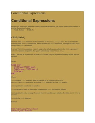 Conditional Expressions

Conditional Expressions
Expressions are building blocks for creating conditional expressions that convert a value from one form to
another. Expressions include:
·   CASE (Switch)·      CASE (If)




CASE (Switch)
This form of the CASE statement is also referred to as the CASE(Lookup) form. The value of expr1 is
examined, then the WHEN expressions. If expr1matches any WHEN expression, it assigns the value in the
corresponding THEN expression.

If none of the WHEN expressions match, it assigns the default value specified in the ELSE expression. If
no ELSE expression is specified, the system automatically adds an ELSE NULL.

If expr1 matches an expression in multiple WHEN clauses, only the expression following the first match is
assigned.


Syntax

CASE expr1
  WHEN expr2 THEN expr3
  {WHEN expr... THEN expr...}
  ELSE expr
END
Where:

CASE starts the CASE statement. Must be followed by an expression and one or
more WHEN and THEN statements, an optional ELSE statement, and the END keyword.

WHEN specifies the condition to be satisfied.

THEN specifies the value to assign if the corresponding WHEN expression is satisfied.

ELSE specifies the value to assign if none of the WHEN conditions are satisfied. If omitted, ELSE NULL is
assumed.

END ends the CASE statement.

Example



CASE "TableHeading"."Column Name"
WHEN 'Col_Val1' THEN 'Val1'
 