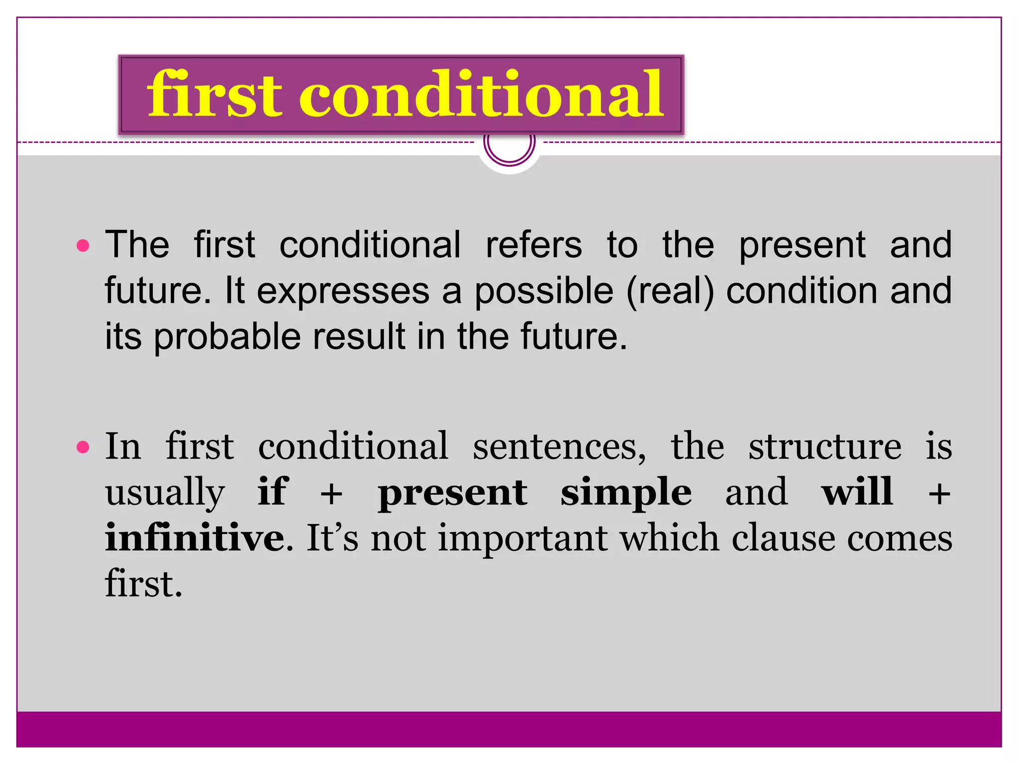 first conditional
 The first conditional refers to the present and
future. It expresses a possible (real) condition and
its probable result in the future.
 In first conditional sentences, the structure is
usually if + present simple and will +
infinitive. It’s not important which clause comes
first.
 
