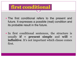 first conditional
 The first conditional refers to the present and
future. It expresses a possible (real) condition and
its probable result in the future.
 In first conditional sentences, the structure is
usually if + present simple and will +
infinitive. It’s not important which clause comes
first.
 