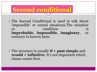 Second conditional
 The Second Conditional is used to talk about
'impossible' or unreal situations.The situation
or condition is
improbable, impossible, imaginary, or
contrary to known facts.
 The structure is usually if + past simple and
would + infinitive. It’s not important which
clause comes first.
 