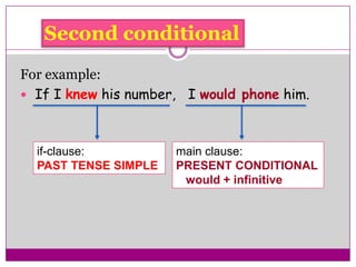 Second conditional
For example:
 If I knew his number, I would phone him.
if-clause:
PAST TENSE SIMPLE
main clause:
PRESENT CONDITIONAL
would + infinitive
 