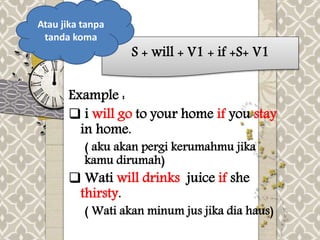 S + will + V1 + if +S+ V1 
Atau jika tanpa 
tanda koma 
Example : 
 i will go to your home if you stay 
in home. 
( aku akan pergi kerumahmu jika 
kamu dirumah) 
 Wati will drinks juice if she 
thirsty. 
( Wati akan minum jus jika dia haus) 
 
